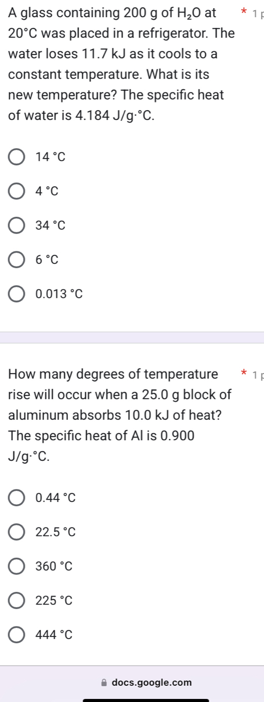 A glass containing 200 g of H_2O at 1
20°C was placed in a refrigerator. The
water loses 11.7 kJ as it cools to a
constant temperature. What is its
new temperature? The specific heat
of water is 4.184J/g·°C.
14°C
4°C
34°C
6°C
0.013°C
How many degrees of temperature * 1 ị
rise will occur when a 25.0 g block of
aluminum absorbs 10.0 kJ of heat?
The specific heat of Al is 0.900
J/g·°C.
0.44°C
22.5°C
360°C
225°C
444°C
docs.google.com