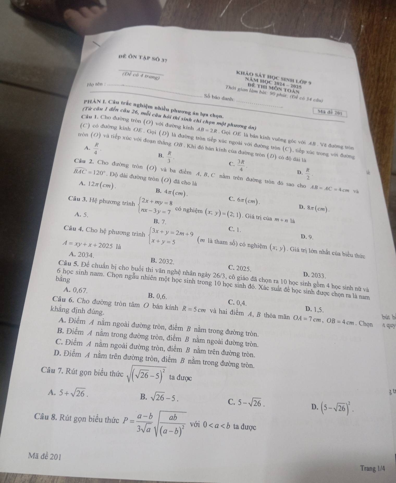 để Ôn tập Số 37
_
(Đề có 4 trang)
khảo sát học sinh lớp 9
NÄM HQC 2024 - 2025
Họ tên :_
để thí môn toán
Thời gian làm bài: 90 phút; (Để có 34 câu)
Số báo danh:
PHÀN I. Câu trắc nghiệm nhiều phương án lựa chọn,_
Mã đề 201
(Từ câu 1 đến câu 26, mỗi câu hỏi thí sinh chỉ chọn một phương án)
Câu 1. Cho đường tròn (O) với đường kính AB=2R. Gọi OE là bán kính vuông góc với AB . Vẽ đường tròn
(C) có đường kính OE . Gọi (D) là đường tròn tiếp xúc ngoài với đường tròn (C), tiếp xúc trong với đường
A.  R/4 .
tròn (O) và tiếp xúc với đoạn thằng OB . Khi đó bán kính của đường tròn (D) có độ dài là
B.  R/3 .  R/2 .
C.  3R/4 .
D.
Câu 2. Cho đường tròn (O) và ba điểm A, B, C nằm trên đường tròn đó sao cho AB=AC=4cm và
widehat BAC=120°. Độ dài đường tròn (O) đã cho là
A. 12π (cm) ) .
B. 4π (cm).
C. 6π (cm).
D. 8π (cm).
Câu 3. Hệ phương trình beginarrayl 2x+my=8 nx-3y=7endarray. có nghiệm (x;y)=(2;1). Giá trị của m+n là
A. 5.
B. 7.
C. 1.
D. 9.
Câu 4. Cho hệ phương trình beginarrayl 3x+y=2m+9 x+y=5endarray. (m là tham số) có nghiệm (x;y). Giá trị lớn nhất của biểu thức
A=xy+x+2025 là
A. 2034. B. 2032. C. 2025.
D. 2033.
Câu 5. Đề chuẩn bị cho buồi thi văn nghệ nhân ngày 26/3, cô giáo đã chọn ra 10 học sinh gồm 4 học sinh nữ và
bằng
6 học sinh nam. Chọn ngẫu nhiên một học sinh trong 10 học sinh đó. Xác suất đề học sinh được chọn ra là nam
A. 0,67. B. 0,6. C. 0,4.
Câu 6. Cho đường tròn tâm O bán kính R=5cm và hai điểm A, B thỏa mãn OA=7cm,OB=4cm. Chọn bút hé
khẳng định đúng.
D. 1,5.
t qu
A. Điểm A nằm ngoài đường tròn, điểm B nằm trong đường tròn.
B. Điểm A nằm trong đường tròn, điểm B nằm ngoài đường tròn.
C. Điểm A nằm ngoài đường tròn, điểm B nằm trên đường tròn.
D. Điểm A nằm trên đường tròn, điểm B nằm trong đường tròn.
Câu 7. Rút gọn biểu thức sqrt((sqrt 26)-5)^2 ta được
A. 5+sqrt(26).
B. sqrt(26)-5.
3t
C. 5-sqrt(26).
D. (5-sqrt(26))^2.
Câu 8. Rút gọn biểu thức P= (a-b)/3sqrt(a) sqrt(frac ab)(a-b)^2 với 0 ta được
Mã đề 201
Trang 1/4
