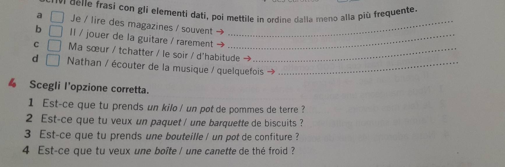 delle frasí con gli elementi dati, poi mettile in ordine dalla meno alla più frequente. 
a □ Je / lire des magazines / souvent_ 
b □ Il / jouer de la guitare / rarement_ 
C □ Ma sœur / tchatter / le soir / d'habitude_ 
d □ Nathan / écouter de la musique / quelquefois_ 
、 Scegli l’opzione corretta. 
1 Est-ce que tu prends un kilo / un pot de pommes de terre ? 
2 Est-ce que tu veux un paquet / une barquette de biscuits ? 
3 Est-ce que tu prends une bouteille / un pot de confiture ? 
4 Est-ce que tu veux une boîte / une canette de thé froid ?