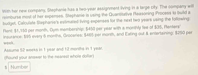 With her new company, Stephanie has a two-year assignment living in a large city. The company will 
reimburse most of her expenses. Stephanie is using the Quantitative Reasoning Process to build a 
budget. Calculate Stephanie's estimated living expenses for the next two years using the following; 
Rent: $1,150 per month, Gym membership: $450 per year with a monthly fee of $35, Renters' 
insurance: $95 every 6 months, Groceries: $465 per month, and Eating out & entertaining: $250 per
week. 
Assume 52 weeks in 1 year and 12 months in 1 year. 
(Round your answer to the nearest whole dollar)
$ Number