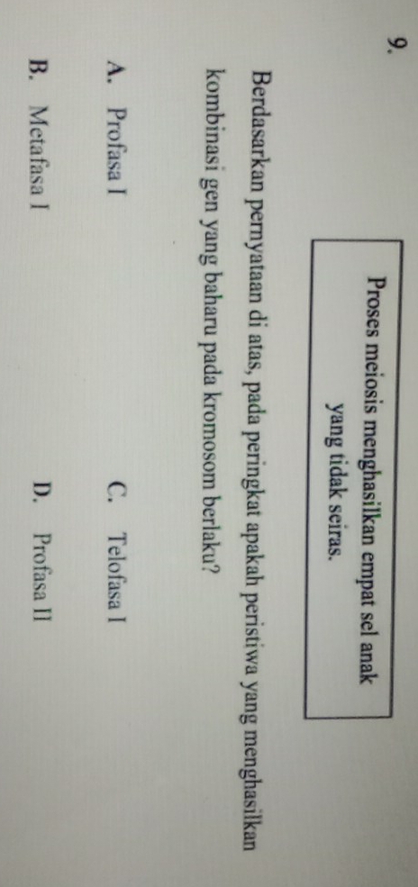Proses meiosis menghasilkan empat sel anak
yang tidak seiras.
Berdasarkan pernyataan di atas, pada peringkat apakah peristiwa yang menghasilkan
kombinasi gen yang baharu pada kromosom berlaku?
A. Profasa I C. Telofasa I
B. Metafasa I D. Profasa II