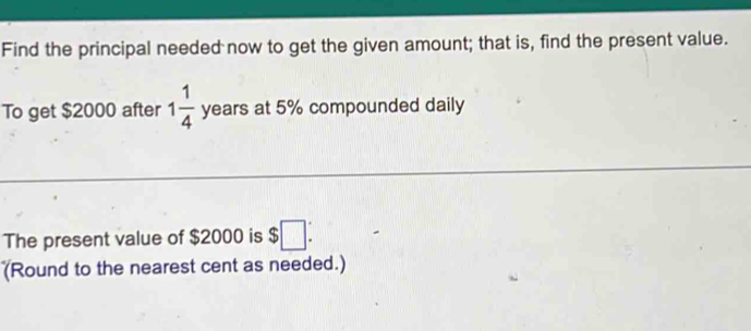 Find the principal needed now to get the given amount; that is, find the present value. 
To get $2000 after 1 1/4  years at 5% compounded daily 
The present value of $2000 is $□ : 
(Round to the nearest cent as needed.)