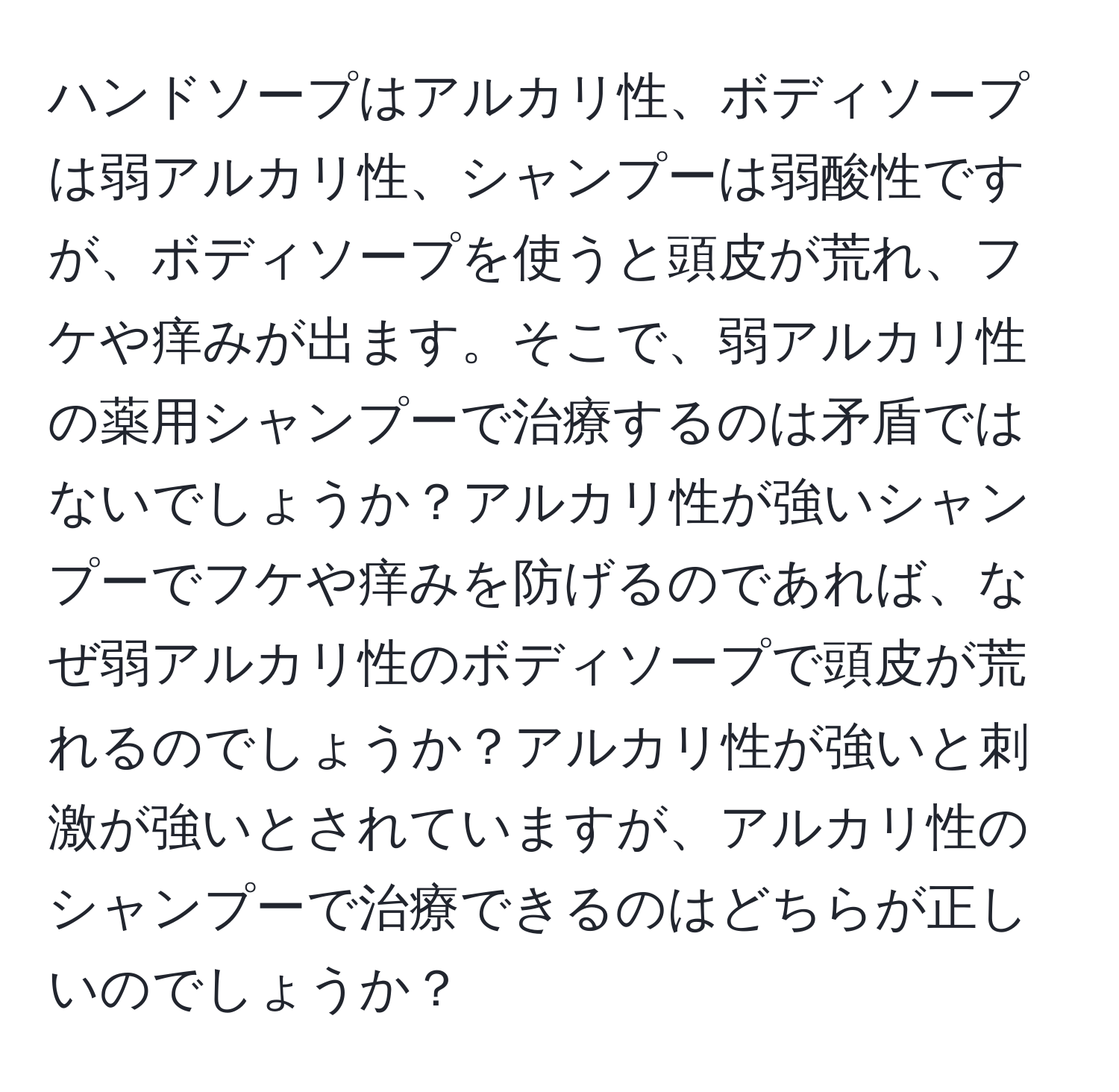 ハンドソープはアルカリ性、ボディソープは弱アルカリ性、シャンプーは弱酸性ですが、ボディソープを使うと頭皮が荒れ、フケや痒みが出ます。そこで、弱アルカリ性の薬用シャンプーで治療するのは矛盾ではないでしょうか？アルカリ性が強いシャンプーでフケや痒みを防げるのであれば、なぜ弱アルカリ性のボディソープで頭皮が荒れるのでしょうか？アルカリ性が強いと刺激が強いとされていますが、アルカリ性のシャンプーで治療できるのはどちらが正しいのでしょうか？