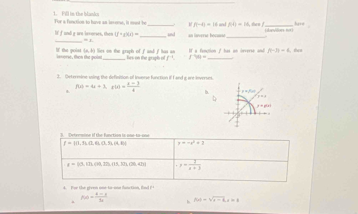 Fill in the blanks
For a function to have an inverse, it must be_ . If f(-4)=16 and f(4)=16 , then f_ have
If f and g are inverses, then (fcirc g)(x)= _ and an inverse because_ (does/does not)
.
_ =x.
lf the point (a,b) lies on the graph of f and f has an If a function f has an inverse and f(-3)=6 , then
inverse, then the point_ lies on the graph of f^(-1). f^(-1)(6)= _
2. Determine using the definition of inverse function if f and g are inverses.
a. f(x)=4x+3,g(x)= (x-3)/4 
b.
3. Determine if the function is one-to-one
f= (1,5),(2,6),(3,5),(4,8) y=-x^3+2
g=[(5,12),(10,22),(15,32),(20,42)] y= 2/x+3 
4. For the given one-to-one function, find f^(-1)
a. f(x)= (4-x)/5x 
b. f(x)=sqrt(x-8),x≥ 8