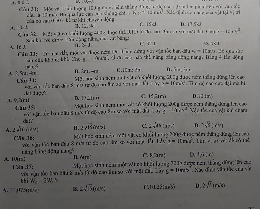 A. 8,0 J. B. 10,4J.
Câu 31: Một vật khối lượng 100 g được ném thẳng đứng từ độ cao 5,0 m lên phía trên với vận tốc
đầu là 10 m/s. Bỏ qua lực cản của không khí. Lấy gapprox 10m/s^2. Xác định cơ năng của vật tại vị trí
của nó sau 0,50 s kể từ khi chuyển động.
A. 10kJ. B. 12,5kJ. C. 15kJ. D. 17,5kJ.
Câu 32: Một vật có khối lượng 400g được thả RTD từ độ cao 20m so với mặt đất. Cho g=10m/s^2.
Sau khi rơi được 12m động năng của vật bằng:
A. 16 J. B. 24 J. C. 32 J. D. 48 J
Câu 33: Từ mặt đất, một vật được ném lên thẳng đứng với vận tốc ban đầu v_0=10m/s. Bỏ qua sức
cản của không khí. Cho g=10m/s^2. Ở độ cao nào thế năng bằng động năng? Bằng 4 lần động
năng?
A. 2,5m; 4m. B. 2m; 4m. C.10m; 2m. D. 5m; 3m.
Câu 34: Một học sinh ném một vật có khối lượng 200g được ném thắng đứng lên cao
với vận tốc ban đầu 8 m/s từ độ cao 8m so với mặt đất. Lấy g=10m/s^2.  Tìm độ cao cực đại mà bi
đạt được?
A. 9,2(m) B. 17,2(m) C. 15,2(m) D.10 (m)
Câu 35: Một học sinh ném một vật có khối lượng 200g được ném thẳng đứng lên cao
với vận tốc ban đầu 8 m/s từ độ cao 8m so với mặt đất. Lấy g=10m/s^2. Vận tốc của vật khi chạm
đất?
A. 2sqrt(10)(m/s)
B. 2sqrt(15)(m/s)
C. 2sqrt(46)(m/s) D. 2sqrt(5)(m/s)
Câu 36: Một học sinh ném một vật có khối lượng 200g được ném thẳng đứng lên cao
với vận tốc ban đầu 8 m/s từ độ cao 8m so với mặt đất. Lầy g=10m/s^2. Tìm vị trí vật để có thể
năng bằng động năng?
A. 10(m) B. 6(m) C. 8,2(m) D. 4,6 (m)
Câu 37: Một học sinh ném một vật có khối lượng 200g được ném thắng đứng lên cao
với vận tốc ban đầu 8 m/s từ độ cao 8m so với mặt đất. Lấy g=10m/s^2. Xác định vận tốc của vật
khi W_d=2W_t ?
A. 11,075(m/s) C.10,25(m/s) D. 2sqrt(5) (m/s)
B. 2sqrt(15)(m/s)