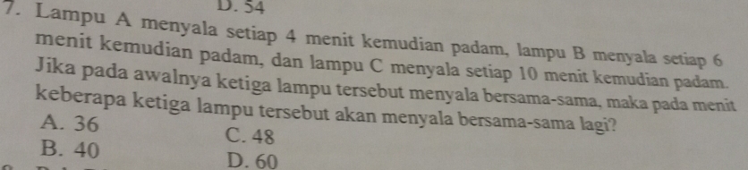 54
7. Lampu A menyala setiap 4 menit kemudian padam, lampu B menyala setiap 6
menit kemudian padam, dan lampu C menyala setiap 10 menit kemudian padam.
Jika pada awalnya ketiga lampu tersebut menyala bersama-sama, maka pada menit
keberapa ketiga lampu tersebut akan menyala bersama-sama lagi?
A. 36 C. 48
B. 40 D. 60