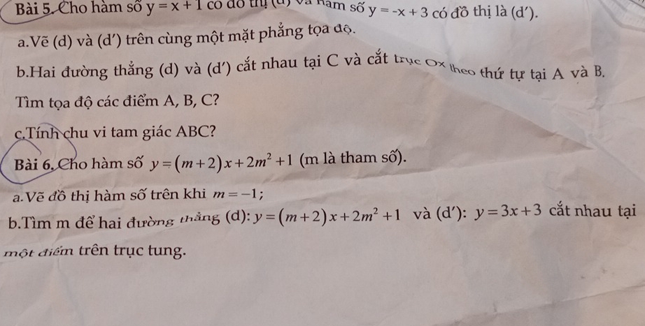 Cho hàm số y=x+1 có đô thị (đ) và Ram số y=-x+3 có đồ thị là (d'). 
a.Vẽ (d) và (d') trên cùng một mặt phẳng tọa độ. 
b.Hai đường thẳng (d) và (d') cắt nhau tại C và cắt trục Ox heo thứ tự tại A và B, 
Tìm tọa độ các điểm A, B, C? 
c.Tính chu vi tam giác ABC? 
Bài 6, Cho hàm số y=(m+2)x+2m^2+1 (m là tham số). 
a. Vẽ đồ thị hàm số trên khi m=-1 : 
b.Tìm m để hai đường thắng (d): y=(m+2)x+2m^2+1 và (d'): y=3x+3 cắt nhau tại 
một điểm trên trục tung.