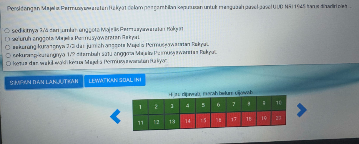 Persidangan Majelis Permusyawaratan Rakyat dalam pengambilan keputusan untuk mengubah pasal-pasal UUD NRI 1945 harus dihadiri oleh ...
sedikitnya 3/4 dari jumlah anggota Majelis Permusyawaratan Rakyat.
seluruh anggota Majelis Permusyawaratan Rakyat.
sekurang-kurangnya 2/3 dari jumlah anggota Majelis Permusyawaratan Rakyat.
sekurang-kurangnya 1/2 ditambah satu anggota Majelis Permusyawaratan Rakyat.
ketua dan wakil-wakil ketua Majelis Permusyawaratan Rakyat.
SIMPAN DAN LANJUTKAN LEWATKAN SOAL INI
merah belum dijawab