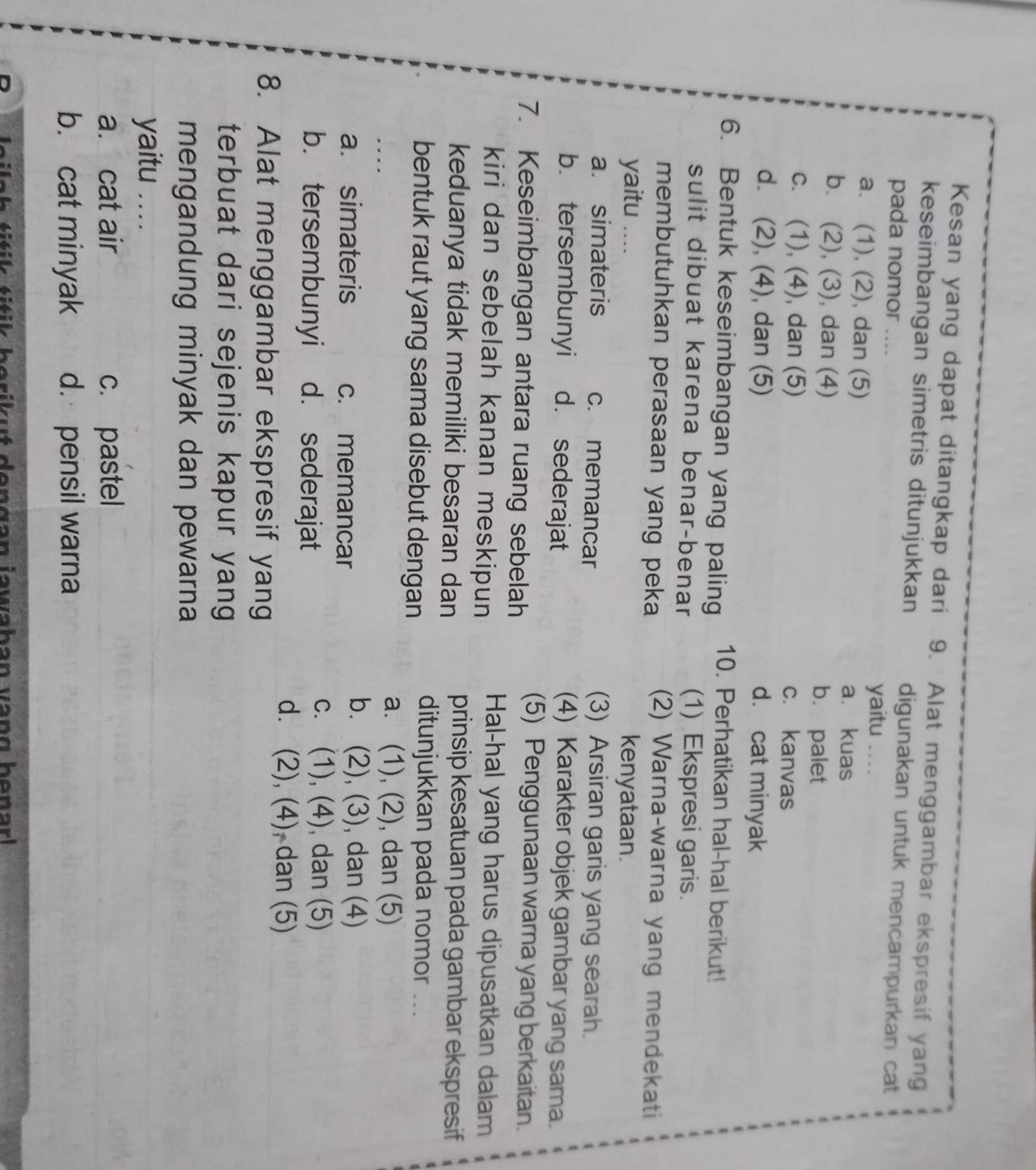 Kesan yang dapat ditangkap dari 9. Alat menggambar ekspresif yang
keseimbangan simetris ditunjukkan digunakan untuk mencampurkan cat
pada nomor ....
yaitu . .
a. (1), (2), dan (5) a. kuas
b. (2), (3), dan (4) b. palet
c. (1), (4), dan (5) c. kanvas
d. (2), (4), dan (5) d. cat minyak
6. Bentuk keseimbangan yang paling 10. Perhatikan hal-hal berikut!
sulit dibuat karena benar-benar (1) Ekspresi garis.
membutuhkan perasaan yang peka (2) Warna-warna yang mendekati
yaitu … kenyataan.
a. simateris c. memancar
(3) Arsiran garis yang searah.
b. tersembunyi d. sederajat
(4) Karakter objek gambar yang sama.
7. Keseimbangan antara ruang sebelah
(5) Penggunaan warna yang berkaitan.
kiri dan sebelah kanan meskipun Hal-hal yang harus dipusatkan dalam
keduanya tidak memiliki besaran dan prinsip kesatuan pada gambar ekspresif
bentuk raut yang sama disebut dengan ditunjukkan pada nomor ...
a. (1), (2), dan (5)
b. . (2),(3),
a. simateris c. memancar ), dan (4)
b. tersembunyi d. sederajat
C. . (1), (4), , dan (5)
d. . (2), (4), dan (5)
8. Alat menggambar ekspresif yang
terbuat dari sejenis kapur yang
mengandung minyak dan pewarna 
yaitu . . . .
a. cat air c. pastel
b. cat minyak d. pensil warna
t t  k b e rik ut de n g an jawahan van g  benar