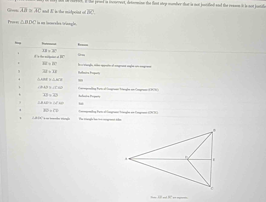 ly not be correct. If the proof is incorrect, determine the first step number that is not justified and the reason it is not justific 
Given overline AB≌ overline AC and E is the midpoint of overline BC. 
Prove: △ BDC is an isosceles triangle. 
Step Statement Reason
overline AB≌ overline AC
1
E s the midpoint of overline BC Given 
2 overline BE≌ overline EC In a triangle, sides opposite of congruent angles are congruent 
3 overline AE≌ overline AE Reflexive Property 
4 △ ABE≌ △ ACE $S$ 
5 ∠ BAD≌ ∠ CAD Corresponding Parts of Congruent Triangles are Congruent (CPCTC) 
6 overline AD≌ overline AD Reflexive Property 
7 △ BAD≌ △ CAD SAS 
. overline BD≌ overline CD Corresponding Parts of Congruent Triangles are Congruent (CPCTC) 
9 △ BDC is an iscscoles triangle The triangle has two congruent sides 
Nots overline AE and overline BC are segments.