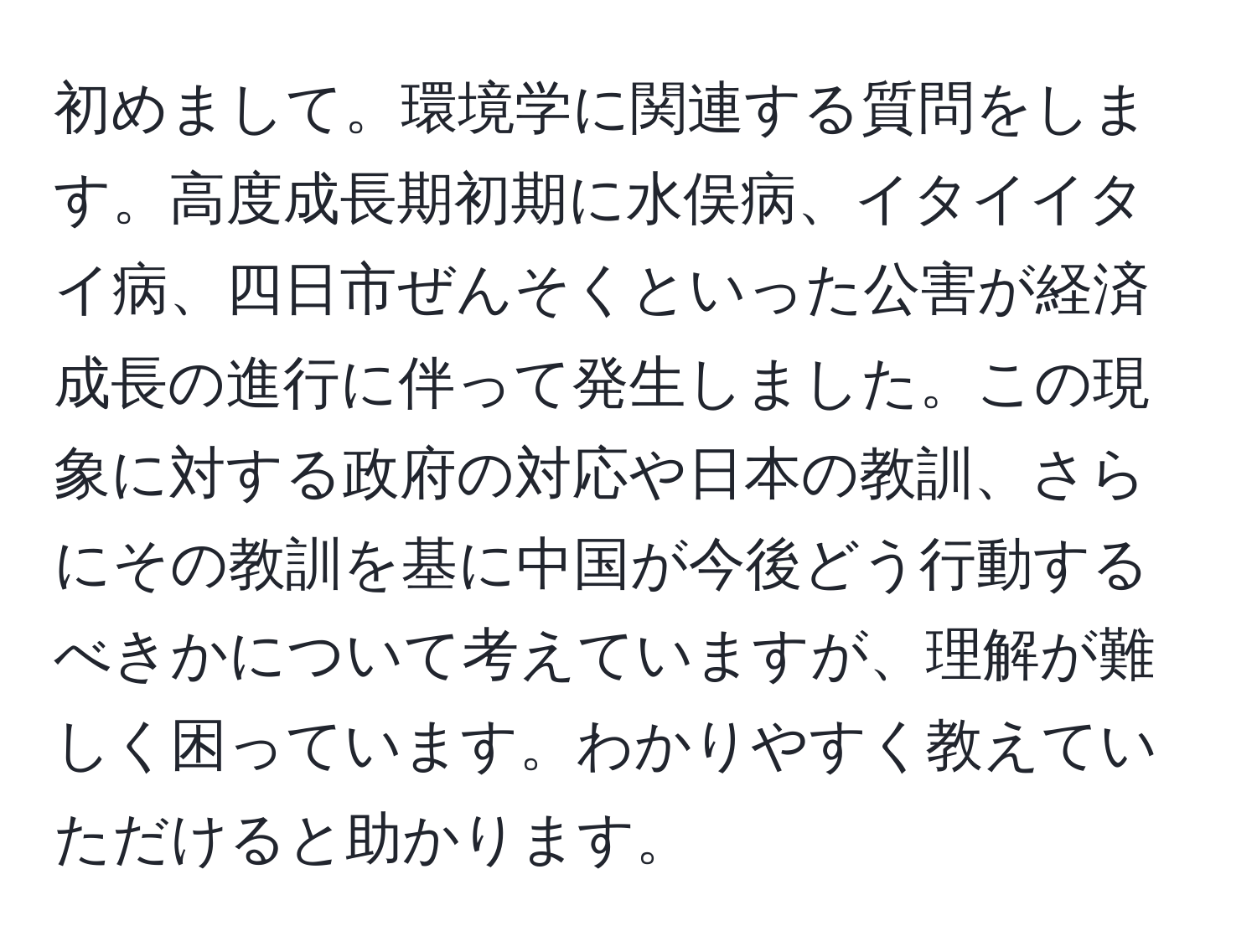 初めまして。環境学に関連する質問をします。高度成長期初期に水俣病、イタイイタイ病、四日市ぜんそくといった公害が経済成長の進行に伴って発生しました。この現象に対する政府の対応や日本の教訓、さらにその教訓を基に中国が今後どう行動するべきかについて考えていますが、理解が難しく困っています。わかりやすく教えていただけると助かります。