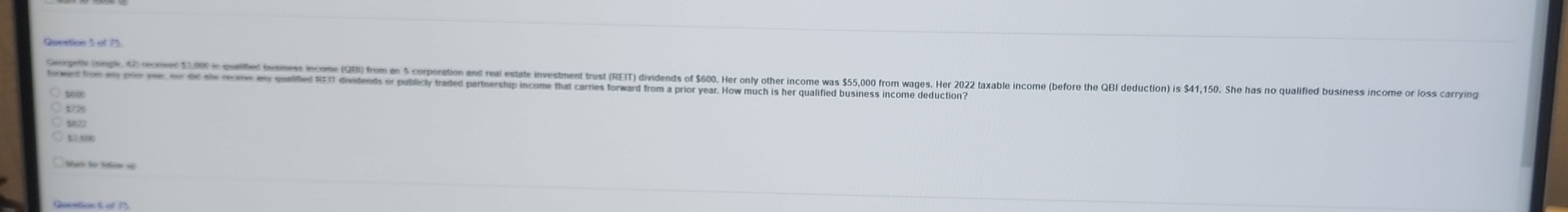 Gepl (gt G oe 1 welitel besines ncome (3) from e 5 corporation an ra estate investment rust (REIT) ividns f 60 Her onl oher ncome was 5,0 from aes Her 202 taxable income (before the QBl duction is 41,150. She has no qulfie usiess income or los carryin 
towen tom an poo yee, oo dic she reomw any qualified REIT dividends or publicly traded partnership income that carries forward from a prior year. How much is her qualified business income deduction? 
t725
43.500
Quvetion t ef 75