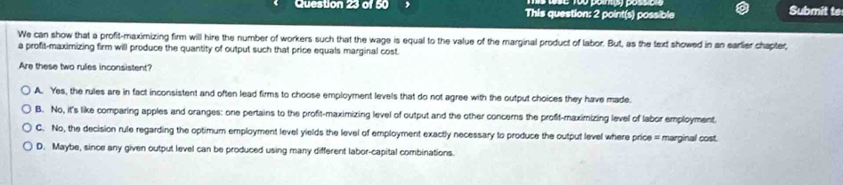 This question: 2 point(s) possible
Submit te
We can show that a profit-maximizing firm will hire the number of workers such that the wage is equal to the value of the marginal product of labor. But, as the text showed in an earlier chapter,
a profit-maximizing firm will produce the quantity of output such that price equals marginal cost.
Are these two rules inconsistent?
A. Yes, the rules are in fact inconsistent and often lead firms to choose employment levels that do not agree with the output choices they have made.
B. No, it's like comparing apples and oranges: one pertains to the profit-maximizing level of output and the other concerns the profit-maximizing level of labor employment.
C. No, the decision rule regarding the optimum employment level yields the level of employment exactly necessary to produce the output level where price = marginal cost.
D. Maybe, since any given output level can be produced using many different labor-capital combinations.