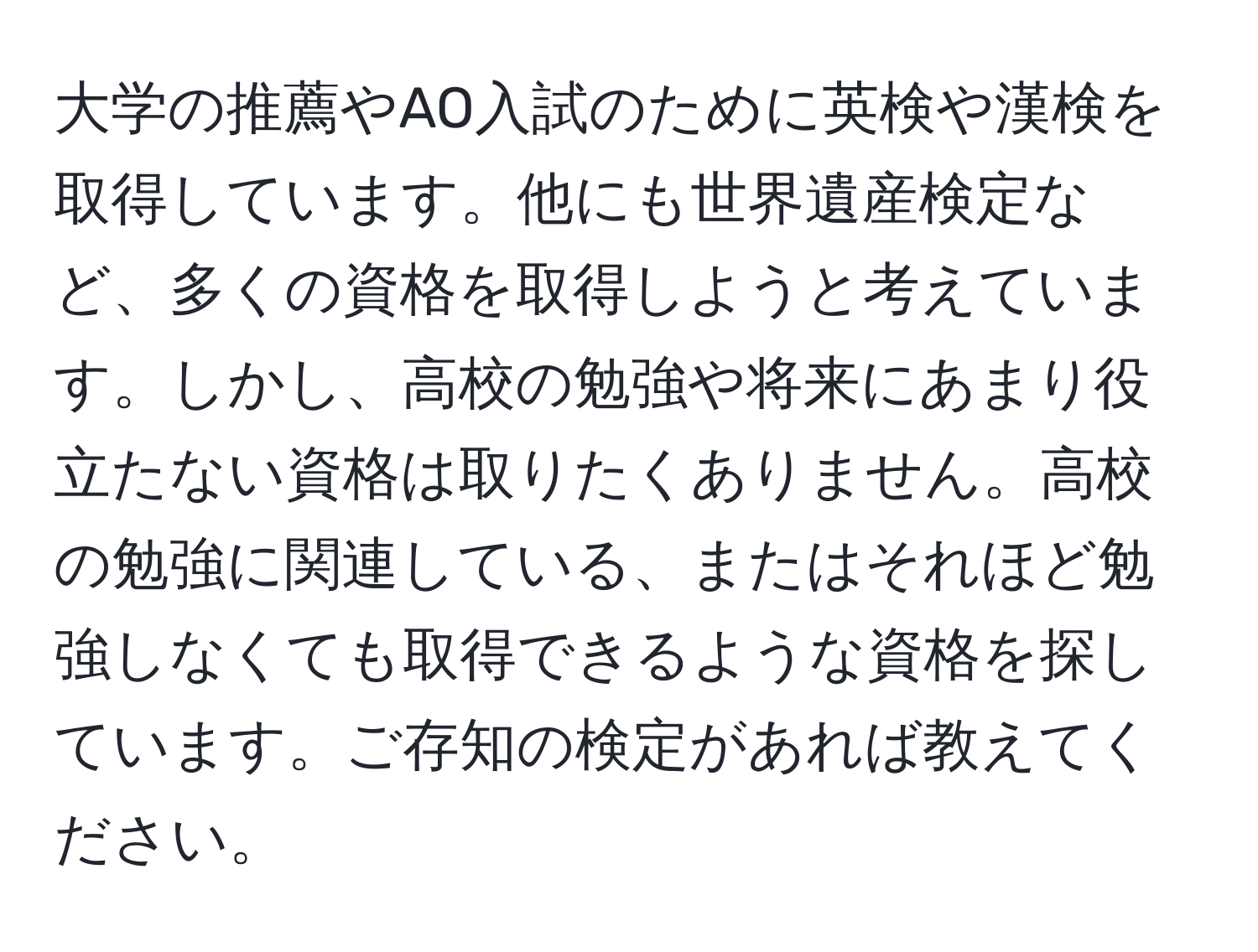 大学の推薦やAO入試のために英検や漢検を取得しています。他にも世界遺産検定など、多くの資格を取得しようと考えています。しかし、高校の勉強や将来にあまり役立たない資格は取りたくありません。高校の勉強に関連している、またはそれほど勉強しなくても取得できるような資格を探しています。ご存知の検定があれば教えてください。