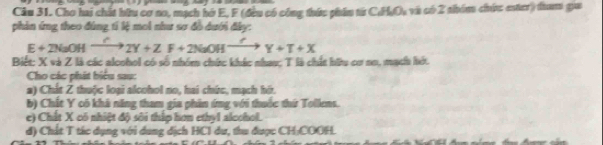 Cho hai chất bữu cơ no, mạch hở E, F (đều có công thức phin từ CHO, và có 2 thóm chức ester) dam gua 
phản ứng theo đúng tí lệ moi như sơ đồ dưới đây:
E+2NaOHxrightarrow C2Y+ZF+2NaOHxrightarrow CY+T+X
Biết: X và Z là các alcohol có số nhóm chức khác nhau; T là chất hữu cơ no, mạch hớt. 
Cho các phát biểu sau: 
a) Chất Z thuộc loại alcohol no, hai chức, mạch hớ. 
b) Chất Y có khả năng tham gia phân ứng với thuốc thứ Tollens. 
e) Chất X có nhiệt độ sôi thập hơn ethyl alcohol. 
d) Chất T tác dụng với dung dịch HCI du, thu được CH:COOH.