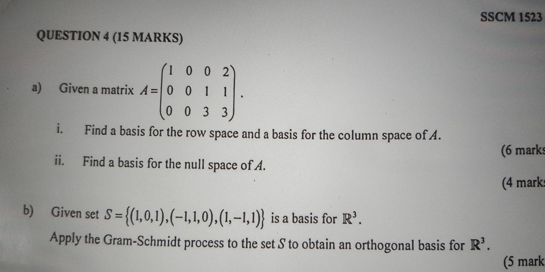 SSCM 1523 
QUESTION 4 (15 MARKS) 
a) Given a matrix A=beginpmatrix 1&0&0&2 0&0&1&1 0&0&3&3endpmatrix. 
i. Find a basis for the row space and a basis for the column space of A. 
(6 marks 
ii. Find a basis for the null space of A. 
(4 marks 
b) Given set S= (1,0,1),(-1,1,0),(1,-1,1) is a basis for R^3. 
Apply the Gram-Schmidt process to the set S to obtain an orthogonal basis for R^3. 
(5 mark