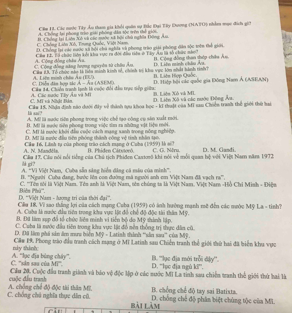 Các nước Tây Âu tham gia khối quân sự Bắc Đại Tây Dương (NATO) nhằm mục đích gì?
A. Chống lại phong trào giải phóng dân tộc trên thế giới.
B. Chống lại Liên Xô và các nước xã hội chủ nghĩa Đông Âu.
C. Chống Liên Xô, Trung Quốc, Việt Nam.
D. Chống lại các nước xã hội chủ nghĩa và phong trào giải phóng dân tộc trên thế giới.
Câu 12. Tổ chức liên kết khu vực ra đời đầu tiên ở Tây Âu là tổ chức nào?
A. Cộng đồng châu Âu. B. Cộng đồng than thép châu Âu.
C. Cộng đồng năng lượng nguyên tử châu Âu. D. Liên minh châu Âu.
Câu 13. Tổ chức nào là liên minh kinh tế, chính trị khu vực lớn nhất hành tinh?
A. Liên minh châu Âu (EU). B. Liên Hợp Quốc.
C. Diễn đàn hợp tác Á - Âu (ASEM). D. Hiệp hội các quốc gia Đông Nam Á (ASEAN)
Câu 14. Chiến tranh lạnh là cuộc đối đầu trực tiếp giữa:
A. Các nước Tây Âu và Mĩ B. Liên Xô và Mĩ.
C. Mĩ và Nhật Bản. D. Liên Xô và các nước Đông Âu.
Câu 15. Nhận định nào dưới đây về thành tựu khoa học - kĩ thuật của Mĩ sau Chiến tranh thế giới thứ hai
là sai?
A. Mĩ là nước tiên phong trong việc chế tạo công cụ sản xuất mới.
B. Mĩ là nước tiên phong trong việc tìm ra những vật liệu mới.
C. Mĩ là nước khởi đầu cuộc cách mạng xanh trong nông nghiệp.
D. Mĩ là nước đầu tiên phóng thành công vệ tinh nhân tạo.
Câu 16. Lãnh tụ của phong trào cách mạng ở Cuba (1959) là ai?
A. N. Manđêla. B. Phiđen Cátxtorô. C. G. Nêru. D. M. Ganđi.
Câu 17. Câu nói nổi tiếng của Chủ tịch Phiđen Caxtơrô khi nói về mối quan hệ với Việt Nam năm 1972
là gì?
A. “Vì Việt Nam, Cuba sẵn sàng hiến dâng cả máu của mình”.
B. “Người Cuba đang, bước lên con đường mà người anh em Việt Nam đã vạch ra”.
C. “Tên tôi là Việt Nam. Tên anh là Việt Nam, tên chúng ta là Việt Nam. Việt Nam -Hồ Chí Minh - Điện
Biên Phủ”.
D. “Việt Nam - lương tri của thời đại”.
Câu 18. Vì sao thắng lợi của cách mạng Cuba (1959) có ảnh hưởng mạnh mẽ đến các nước Mỹ La - tinh?
A. Cuba là nước đầu tiên trong khu vực lật đổ chế độ độc tài thân Mỹ.
B. Đã làm sụp đổ tổ chức liên minh vì tiến bộ do Mỹ thành lập.
C. Cuba là nước đầu tiên trong khu vực lật đổ nền thống trị thực dân cũ.
D. Đã làm phá sản âm mưu biến Mỹ - Latinh thành “sân sau” của Mỹ.
Câu 19. Phong trào đấu tranh cách mạng ở Mĩ Latinh sau Chiến tranh thế giới thứ hai đã biến khu vực
này thành:
A. “lục địa bùng cháy”. B. “lục địa mới trỗi dậy”.
C. “sân sau của Mĩ”. D. “lục địa ngủ kĩ”.
Câu 20. Cuộc đấu tranh giành và bảo vệ độc lập ở các nước Mĩ La tinh sau chiến tranh thế giới thứ hai là
cuộc đấu tranh
A. chống chế độ độc tài thân Mĩ. B. chống chế độ tay sai Batixta.
C. chống chủ nghĩa thực dân cũ. D. chống chế độ phân biệt chủng tộc của Mĩ.
bài làm