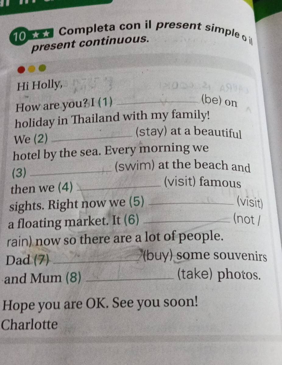 Completa con il present simple o il 
present continuous. 
Hi Holly, 
How are you? I (1)_ 
(be) on 
holiday in Thailand with my family! 
We (2)_ 
(stay) at a beautiful 
hotel by the sea. Every morning we 
(3)_ 
(swim) at the beach and 
then we (4)_ 
(visit) famous 
sights. Right now we (5) _(visit) 
a floating market. It (6) _(not / 
rain) now so there are a lot of people. 
Dad (7)_ 
(buy) some souvenirs 
and Mum (8)_ 
(take) photos. 
Hope you are OK. See you soon! 
Charlotte