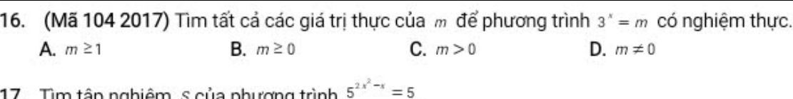 (Mã 104 2017) Tìm tất cả các giá trị thực của m để phương trình 3^x=m có nghiệm thực.
A. m≥ 1 B. m≥ 0 C. m>0 D. m!= 0
17 . Tìm tân nghiêm s của phượng trình 5^(2x^2)-x=5