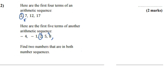 Here are the first four terms of an 
_ 
arithmetic sequence: (2 marks)
2, 7, 12, 17
Here are the first five terms of another 
arithmetic sequence :
-4, -1, 25, 8, 
Find two numbers that are in both 
number sequences. 
__