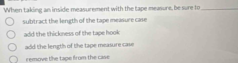 When taking an inside measurement with the tape measure, be sure to_
subtract the length of the tape measure case
add the thickness of the tape hook
add the length of the tape measure case
remove the tape from the case