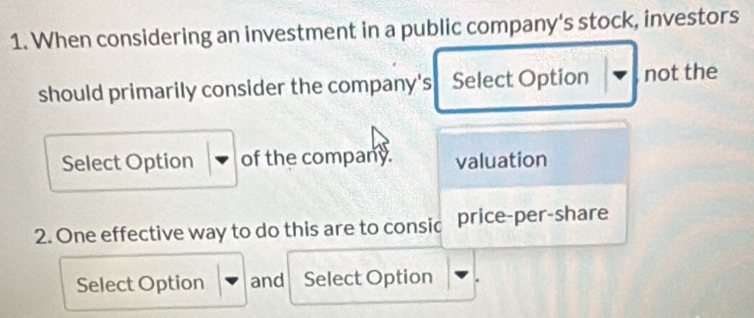 When considering an investment in a public company's stock, investors 
should primarily consider the company's Select Option not the 
Select Option of the company. valuation 
2. One effective way to do this are to consic price-per-share 
Select Option and Select Option .