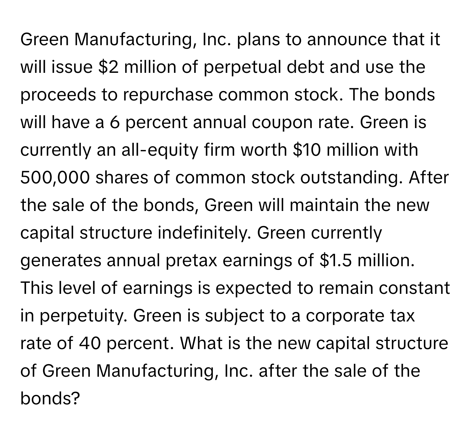 Green Manufacturing, Inc. plans to announce that it will issue $2 million of perpetual debt and use the proceeds to repurchase common stock. The bonds will have a 6 percent annual coupon rate. Green is currently an all-equity firm worth $10 million with 500,000 shares of common stock outstanding. After the sale of the bonds, Green will maintain the new capital structure indefinitely. Green currently generates annual pretax earnings of $1.5 million. This level of earnings is expected to remain constant in perpetuity. Green is subject to a corporate tax rate of 40 percent. What is the new capital structure of Green Manufacturing, Inc. after the sale of the bonds?