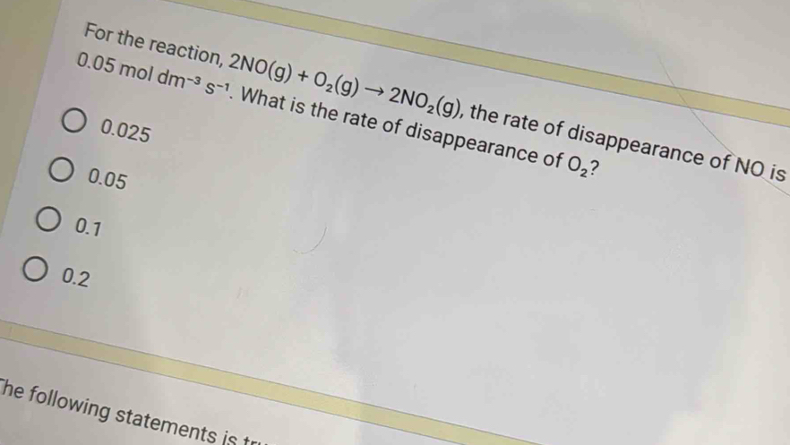 For the reaction, , the rate of disappearance of NO is
0.05moldm^(-3)s^(-1) 2NO(g)+O_2(g)to 2NO_2(g). What is the rate of disappearance of O_2 7
0.025
0.05
0.1
0.2
he following statements is t