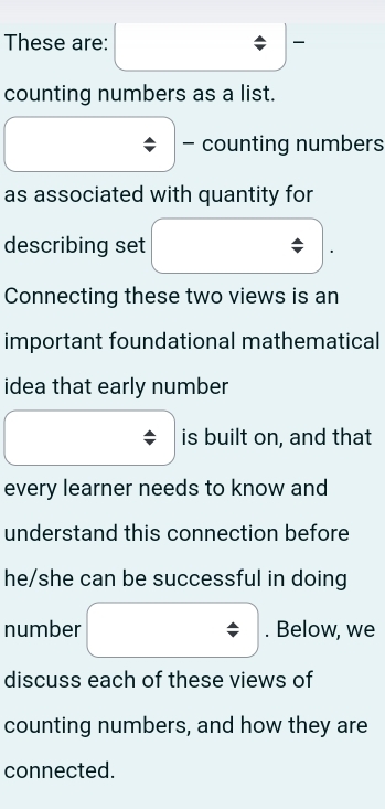 These are: 
counting numbers as a list. 
- counting numbers 
as associated with quantity for 
describing set 
Connecting these two views is an 
important foundational mathematical 
idea that early number 
is built on, and that 
every learner needs to know and 
understand this connection before 
he/she can be successful in doing 
number . Below, we 
discuss each of these views of 
counting numbers, and how they are 
connected.