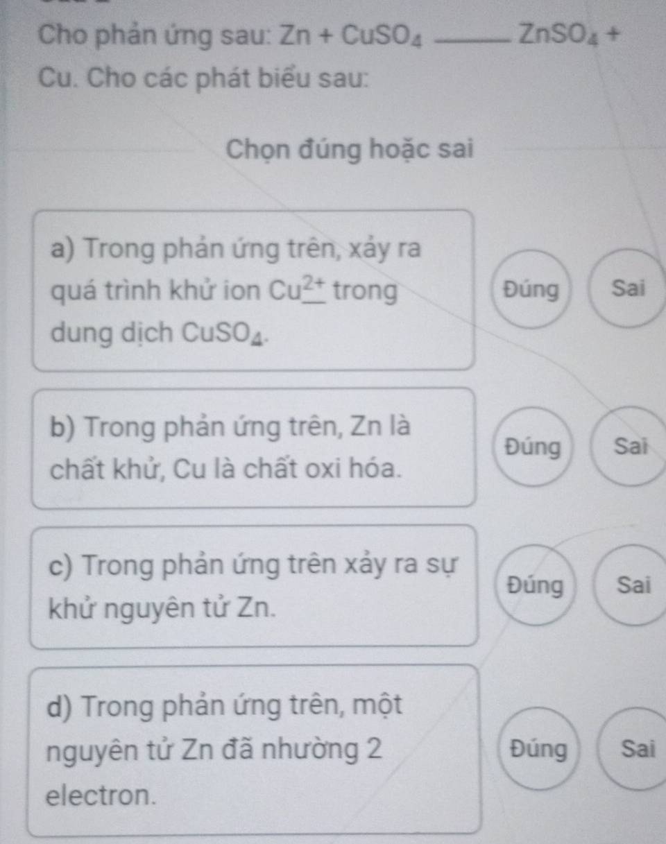 Cho phản ứng sau: Zn+CuSO_4 _ ZnSO_4 +
Cu. Cho các phát biểu sau: 
Chọn đúng hoặc sai 
a) Trong phản ứng trên, xảy ra 
quá trình khử ion Cu_ ^2+ trong Đúng Sai 
dung dịch CuSO₄. 
b) Trong phản ứng trên, Zn là 
Đúng Sai 
chất khử, Cu là chất oxi hóa. 
c) Trong phản ứng trên xảy ra sự 
Đúng Sai 
khử nguyên tử Zn. 
d) Trong phản ứng trên, một 
nguyên tử Zn đã nhường 2 Đúng Sai 
electron.