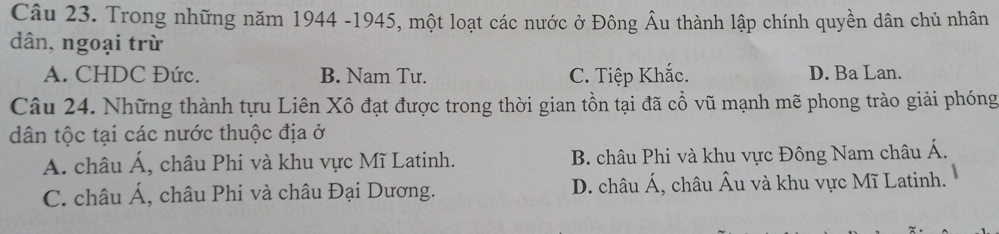 Trong những năm 1944 -1945, một loạt các nước ở Đông Âu thành lập chính quyền dân chủ nhân
dân, ngoại trừ
A. CHDC Đức. B. Nam Tư. C. Tiệp Khắc. D. Ba Lan.
Câu 24. Những thành tựu Liên Xô đạt được trong thời gian tồn tại đã cổ vũ mạnh mẽ phong trào giải phóng
dân tộc tại các nước thuộc địa ở
A. châu Á, châu Phi và khu vực Mĩ Latinh. B. châu Phi và khu vực Đông Nam châu Á.
C. châu Á, châu Phi và châu Đại Dương. D. châu Á, châu Âu và khu vực Mĩ Latinh.