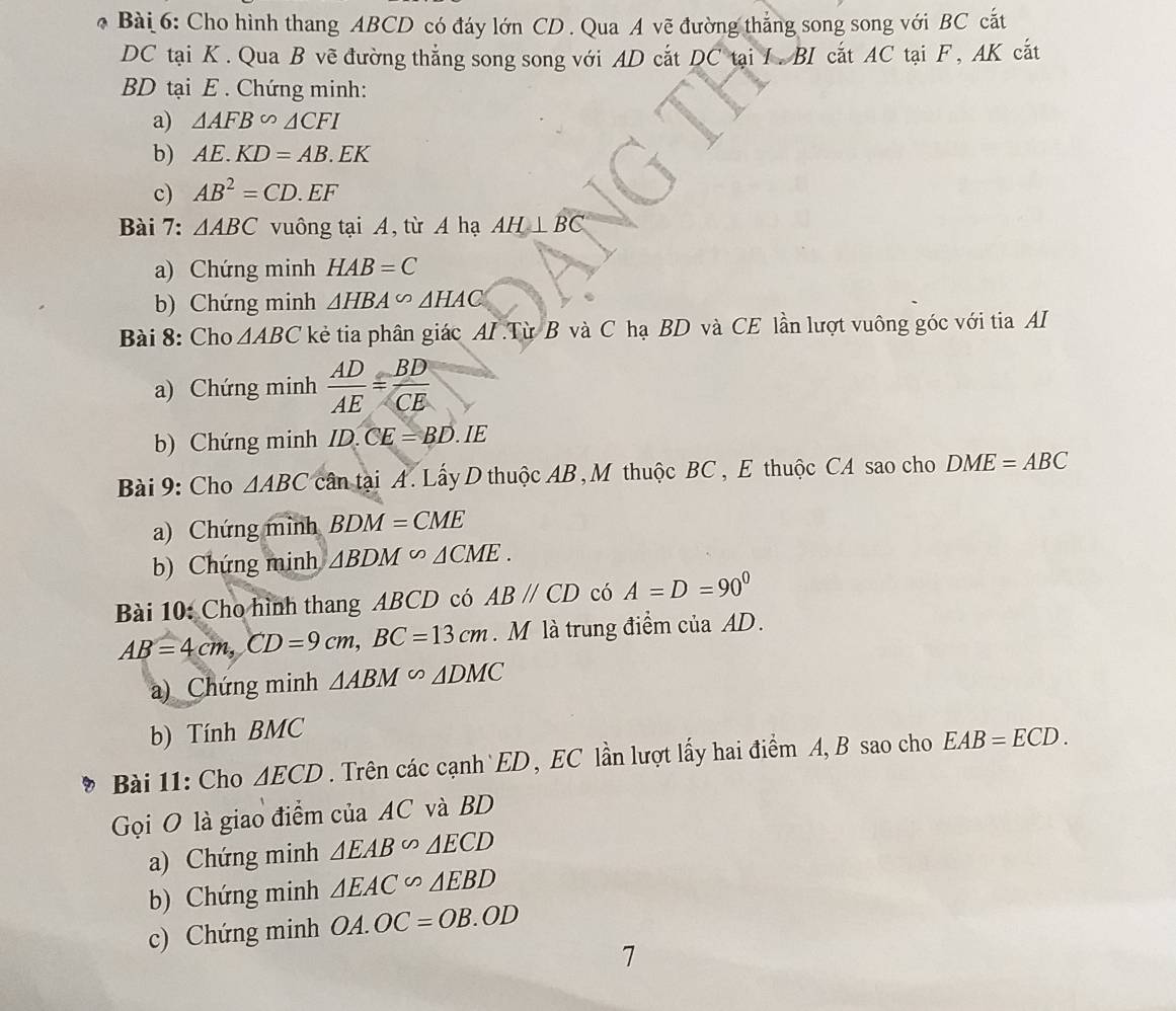 Cho hình thang ABCD có đáy lớn CD. Qua A vẽ đường thắng song song với BC cắt
DC tại K. Qua B vẽ đường thắng song song với AD cắt DC tại I. BI cắt AC tại F, AK cắt
BD tại E. Chứng minh: 
a) △ AFB∽ △ CFI
b) AE.KD=AB.EK
c) AB^2=CD.EF
Bài 7: △ ABC vuông tại A, từ A hạ AH⊥ BC
a) Chứng minh HAB=C
b) Chứng minh △ HBA∽ △ HAC
Bài 8: Cho △ ABC kẻ tia phân giác AI Từ B và C hạ BD và CE lần lượt vuông góc với tia AI 
a) Chứng minh  AD/AE = BD/CE 
b) Chứng minh ID.CE=BD.IE 
Bài 9: Cho △ ABC cân tại A. Lấy D thuộc AB , M thuộc BC , E thuộc CA sao cho DME=ABC
a) Chứng mình BDM=CME
b) Chứng minh △ BDM∽ △ CME. 
Bài 10: Cho hình thang ABCD có ABparallel CD có A=D=90°
AB=4cm, CD=9cm, BC=13cm. M là trung điểm của AD. 
a) Chứng minh △ ABM∽ △ DMC
b) Tính BMC
Bài 11: Cho △ ECD. Trên các cạnh ED, EC lần lượt lấy hai điểm A, B sao cho EAB=ECD. 
Gọi O là giao điểm của AC và BD
a) Chứng minh △ EAB∽ △ ECD
b) Chứng minh △ EAC∽ △ EBD
c) Chứng minh OA.OC=OB.OD
7