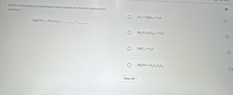 Which of the products listed below will complete the Double Replacement
equation?
CO_2+MgH_2+H_2O
Mg(OH)_2+HC_2H_3O_2to _ +_ 
Mg(C_2H_3O_2)_2+H_2O
MgC_2+H_2O
MgOH+H_2C_2H_3O_2
Clear All