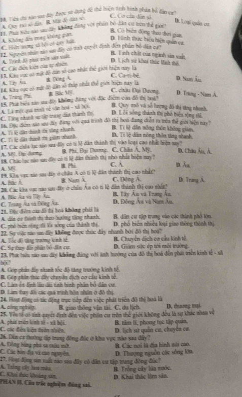 Tiểu chi náo sat đây được sử dụng đề thể hiện tinh hình phân bổ dân er?
A. Quy mô số dân, B. Một độ dân sở
C. Cơ cầu dân số
D. Loại quân cư
F. Ph têu no su đấy không đùng với phẩn bộ dấn cư trên thể giới?
B. Có biển động theo thời gian.
A. Không đếu trong không gian.
C. Hiện trng xã hộ có quy luật
D. Hình thực hiểu hiện quân cư.
#2. Nguyên nân xáo sư đây có mh quyết định đến phần bố dân cư?
A. Trt đ0 pht mên sán xất
B. Tinh chất của ngành sản xuất
C. Các đều kiên của tự nhiên
D. Lịch sử khai thức lãnh thờ
13. Kh vực có một đô dân số cao nhất thể giới hiện nay là
A. Tiy An B B6ng A.
C. Ca-ri-bê. D. Nam Âu.
14. Kếu sực có mắt đô dất số thúp thất thể giới hiện my là
C. châu Đại Dương.
A. Trung Pil R Bic Mỹ. D. Trung - Nam A.
15. Phá biêu nủa sa dây khững đùng với đặc điểm của đô thị hoá?
A. Là một quả trình về văn hoá - xã hội B. Quy mô và số lượng đô thị tăng nhanh.
C. Tăng nhanh sự tửp trung dẫn thành th. D. Lêi sống thành thị phố biển rộng chi,
Tá. Đặc điệm mủo sau dây đụng với quá trình đô thị hoi đung điễn ra trên thể giới hiện nay?
A. Tì lễ dẫn thành tị tăng nhanh, B. Từ lệ dân nông thôn không giam.
C. Tỉ l dân tành th gián thanh D. Tỉ lê dân nông thần từng nhanh
1. Các châu ục nào sau dây có t lệ dân thành thị vào loại cao nhất hiện my?
A. M, Đại dưng B. Phi, Đại Dương. C. Châu A, Mỹ. D. Châu Âu, Â.
EK. Chiu lc ma san đy có tỉ lệ dn thành thị nhỏ nhất hiện nay ?
A. M. B Phi C. À D. Âu
19. Kiu vực ma sa đây ở châu A có t lệ dân thành thị cao nhât?
A. Bic  B. Nam A. C. Đông Á. D. Trung Á.
2. Các khu vực não sau đây ở chiu Âu có tí lệ dân thành thị cao nhật
A. Bắc Ấn và lây Ấn  B Tây Âu và Trung Ấu,
C. Trung Âu và Đồng Âu. D. Đông Âu và Nam Âu,
21. Đặc điễm của đô tị hà không phải là
A. do cr thành đị theo hưởng tăng nhanh. B. dân cư tập trung vào các thành phố lớn.
C. phố thiên tộng di lỗi sống của thành thị. D. phố biên nhiều loại giao thông thành thị.
22. Sự việc no sau đây không được thức đây nhanh bởi đô thị hoá?
A. Tắc đô từng trưởng kính tế B. Chuyển dịch cơ cầu kinh tế.
C. Sự tuy đi phân bỏ dễn cư D. Giảm sức ép tới môi trường.
23. Phí hữu no sau đây không đũng với ảnh hướng của đô thị hoá đến phát triển kinh tế - xã
h|?
A. Góp phẩn đấy nhanh tốc độ tăng trưởng kinh tế.
B. Cóp gím tức đây chuyển dịch cơ cáu kinh tế.
C. Lim án định lầu di tnh hình phân bổ dân cư
D. Lim tay đi các quả trình hôn nhân ở đô thị.
24. Fimg địng có tác động trực tiếp đến việc phát triển đô thị hoá là
A. công ngnêy B. giao thông vận tải. C. du lịch. D. thương mại.
25. Yên tử cự th quyết định đến việc phân cư trên thế giới không đều là sự khác nhau về
A. phát tên kính tế - xã bội.
C. các đều kiện thiên nhiên B. tim lĩ, phong tục tập quản,
D. lịch sử quân cư, chuyển cư.
26. Din cư đường tập trung đông đức ở khu vực não sau đây ?
A. Động bóng phi sa màu mỡ B Các nơi là địa hình mài cao.
C. Các bản địp và cao nguyễn,  D. Thượng nguồn các sống lớn.
27. Huợ động sin xuất nào sau đây có dân cư tập trung đồng đức?
A. Tring cây hoa màu B. Trồng cây lúa nước
C. Khi tức kưởng sảm D. Khai thắc lâm sân.
PHAN II Cầu trác nghiệm đảng sai.
