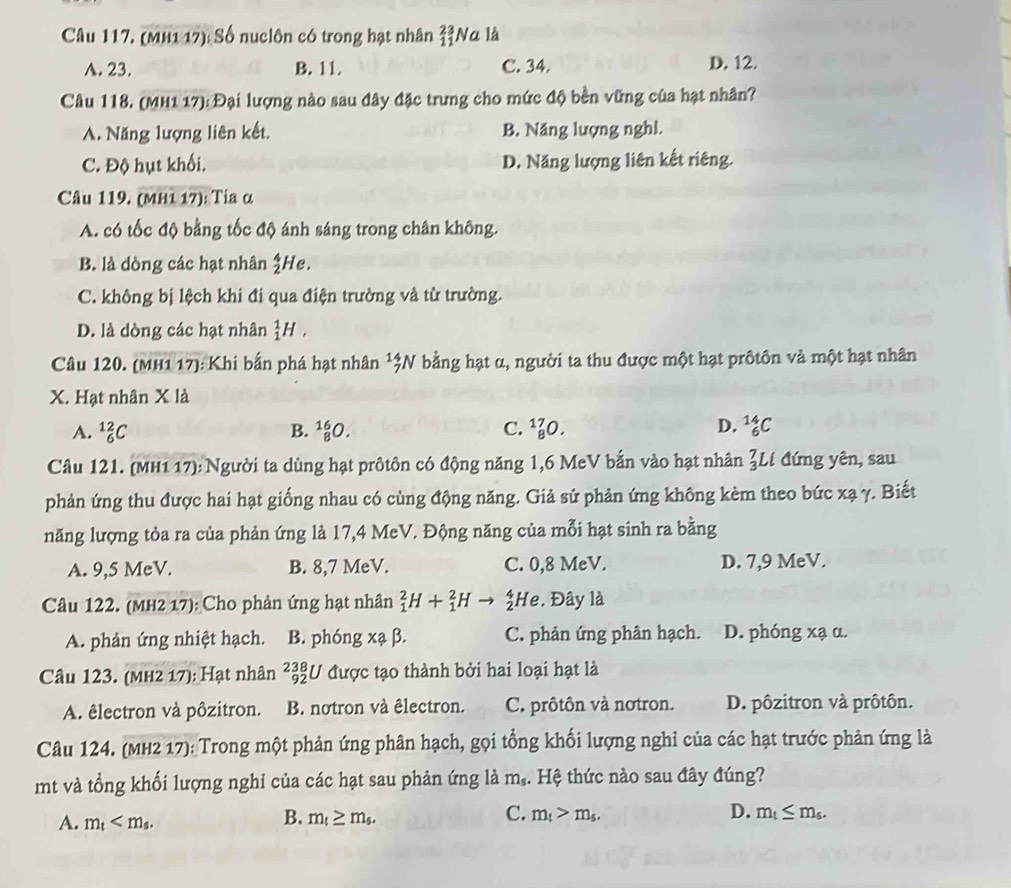 (MH1 17): Số nuclôn có trong hạt nhân _(11)^(23)N a là
A. 23. B. 11. C. 34. D. 12.
Câu 118. (MH1 17): Đại lượng nào sau đây đặc trưng cho mức độ bền vững của hạt nhân?
A. Năng lượng liên kết. B. Năng lượng nghỉ.
C. Độ hụt khối. D. Năng lượng liên kết riêng.
Câu 119. (ΜH1 17): Tia α
A. có tốc độ bằng tốc độ ánh sáng trong chân không.
B. là dòng các hạt nhân  4/2  He.
C. không bị lệch khi đi qua điện trường và từ trường.
D. là dòng các hạt nhân _1^(1H,
Câu 120. (MH1 17): Khi bắn phá hạt nhân ^1)beginarrayr 4 7endarray N bằng hạt α, người ta thu được một hạt prôtôn và một hạt nhân
X. Hạt nhân X là
A. _6^((12)C B. _8^(16)O. C. _8^(17)O. D. _6^(14)C
Câu 121. (MH1 17): Người ta dùng hạt prôtôn có động năng 1,6 MeV bắn vào hạt nhân _3^7Ll đứng yên, sau
phản ứng thu được hai hạt giống nhau có cùng động năng. Giả sử phản ứng không kèm theo bức xạ γ. Biết
năng lượng tỏa ra của phản ứng là 17,4 MeV. Động năng của mỗi hạt sinh ra bằng
A. 9,5 MeV. B. 8,7 MeV. C. 0,8 MeV. D. 7,9 MeV.
Câu 122. (MH2 17): Cho phản ứng hạt nhân _1^2H+_1^2H He. Đây là
A. phản ứng nhiệt hạch. B. phóng xạ β. C. phản ứng phân hạch. D. phóng xạ α.
Câu 123. (mH2 17): Hạt nhân beginarray)r 238 92endarray U được tạo thành bởi hai loại hạt là
A. êlectron và pôzitron. B. notron và êlectron. C. prôtôn và notron. D. pôzitron và prôtôn.
Câu 124. (MH2 17): Trong một phản ứng phân hạch, gọi tổng khối lượng nghi của các hạt trước phản ứng là
mt và tổng khối lượng nghi của các hạt sau phản ứng là m_s. Hệ thức nào sau đây đúng?
B.
A. m_t m_t≥ m_s.
D.
C. m_t>m_s. m_t≤ m_s.