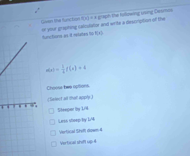 Given the function f(x)=x graph the following using Desmos
or your graphing calculator and write a description of the
functions as it relates to f(x).
n(x)= 1/4 f(x)+4
Choose two options.
(Select all that apply.)
Steeper by 1/4
Less steep by 1/4
Vertical Shift down 4
Vertical shift up 4