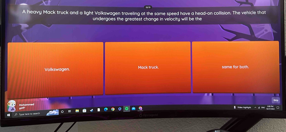 25/31 
A heavy Mack truck and a light Volkswagen traveling at the same speed have a head-on collision. The vehicle that 
undergoes the greatest change in velocity will be the 
Volkswagen. Mack truck. same for both. 
Skip 
Mohammed 
yafi 
Video highlight 
Type here to search y Fira Lagend