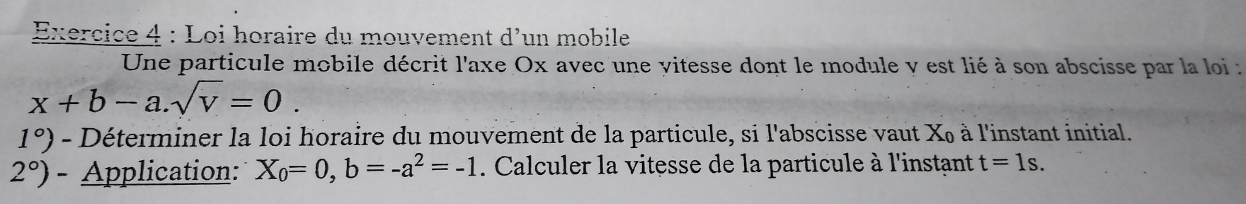 Loi horaire du mouvement d' un mobile 
Une particule mobile décrit l'axe Ox avec une vitesse dont le module y est lié à son abscisse par la loi :
x+b-a.sqrt(v)=0.
1°) - Déterminer la loi horaire du mouvement de la particule, si l'abscisse vaut X à l'instant initial.
2°) - Application: X_0=0, b=-a^2=-1. Calculer la vitesse de la particule à l'instant t=1s.