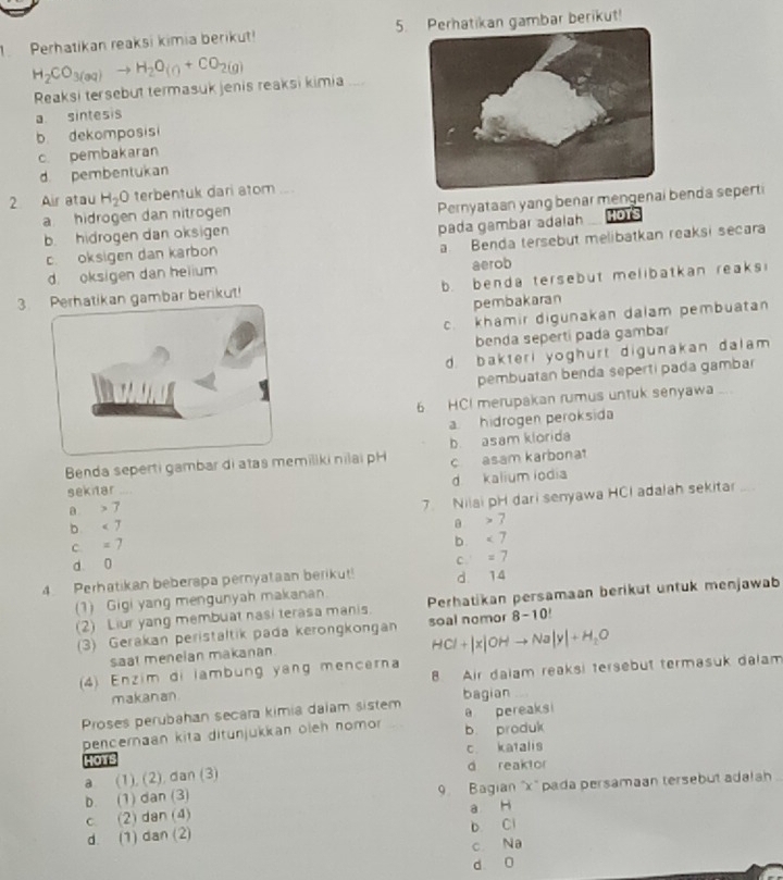 Perhatikan reaksi kimia berikut! 5.Perhatikan gambar berikut!
H_2CO_3(aq)to H_2O(g+CO_2(g)
Reaksi tersebut termasuk jenis reaksi kimia_
a sintesis
b dekomposisi
c pembakaran
d pembentukan
2 Air atau H_2O terbentuk dari atom  a
b hidrogen dan oksigen Pernyataan yang benar mengenabenda seperti
a hidrogen dan nitrogen HOTS
pada gambar adalah
c. oksigen dan karbon a Benda tersebut melibatkan reaksi secara
d oksigen dan helium aerob
3. Perhatikan gambar berikut! . benda tersebut melibatkan reaks
pembakaran
c. khamir digunakan dalam pembuatan
benda sepertí pada gambar
d. bakteri yoghurt digunakan dalam 
pembuatan benda seperti pada gambar
6 HCI merupakan rumus untuk senyawa ...
a hidrogen peroksida
Benda seperti gambar di atas memiliki nilai pH b. asam klorida
c asam karbona
sekitar .... d kalium iodia
a > 7
7. Nilai pH dari senyawa HCI adalah sekitar_
b. < 7

C. =7
b. <7</tex>
d 0 C. =7
4. Perhatikan beberspa pernyataan berikut! d. 14
(1) Gigi yang mengunyah makanan Perhatikan persamaan berikut untuk menjawab
(2) Liur yang membuat nasi terasa manis.
(3) Gerakan peristaltik pada kerongkongan soal nomor 8-10
saat meneian makanan.
HCl+|x|OHto Na|y|+H_2O
(4) Enzim di lambung yang mencerna
makanan 8 Air dalam reaksi tersebut termasuk dalam
Proses perubahan secara kimia daiam sistem bagian
pencernaan kita ditunjukkan oleh nomor b. produk a pereaksi
haTs c. katalis
a. (1), (2), dan (3) d reaktor
b. (1) dan (3) 9. Bagian 'x' pada persamaan tersebut adalah
c. (2) dan (4) a H
d. (1) dan (2) b Ci
c Na
d 0