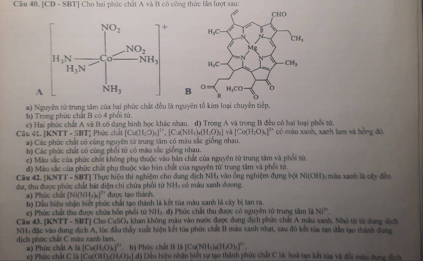 [CD - SBT] Cho hai phức chất A và B có công thức lần lượt sau:
 
a) N là nguyên tố kim loại chuyển tiếp.
b) Trong phức chất B có 4 phối tử.
c)  Hai phức chất A và B có dạng hình học khác nhau. d) Trong A và trong B đều có hai loại phối tử.
Câu 41. [KNTT - SBT] Phức chất [Cu(H_2O)_6]^2+,[Cu(NH_3)_4(H_2O)_2] và [Co(H_2O)_6]^2+ có màu xanh, xanh lam và hồng đỏ.
a) Các phức chất có cùng nguyên tử trung tâm có màu sắc giống nhau.
b) Các phức chất có cùng phối tử có màu sắc giống nhau.
c) Màu sắc của phức chất không phụ thuộc vào bản chất của nguyên tử trung tâm và phối tử.
d) Màu sắc của phức chất phụ thuộc vào bản chất của nguyên tu' trung tâm và phối tử.
Câu 42. [KNTT - SBT] Thực hiện thí nghiệm cho dung dịch NH_3 vào ống nghiệm đựng bột Ni(OH)_2 màu xanh lá cây đến
dư, thu được phức chất bát diện chi chứa phối tử NH_3 có màu xanh dưong.
a) Phúc chất [Ni(NH_3)_6]^24 được tạo thành.
b) Dấu hiệu nhận biết phức chất tạo thành là kết tủa màu xanh lá cây bị tan ra.
c) Phức chất thu được chứa bốn phối tử NH₃. đ) Phức chất thu được có nguyên tử trung tâm là Ni^(2+).
Câu 43. [K NTT-SBT] Cho CuSO₄ khan không màu vào nước được dung dịch phức chất A màu xanh. Nhỏ từ từ dung địch
NH₃ đặc vào dung địch A, lúc đầu thấy xuất hiện kết tủa phức chất B màu xanh nhạt, sau đỏ kết tủa tan dần tạo thành dung
dịch phức chất C màu xanh lam.
a) Phức chất A là [Cu(H_2O)_6]^2+ b) Phức chất B là [Cu(NH_3)_4(H_2O)_2]^2+.
c) Phức chất C là [Cu(OH)_2(H_2O)_4].d) Đ Dầu hiệu nhận biết sự tạo thành phức chất C là: hoà tan kết tủa và đổi màu dung dịch.