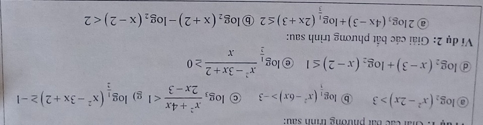 Giải các bắt phương trình sau: 
a log _2(x^2-2x)>3 ⓑ log __ 1(x^2-6x)>-3 C log _3 (x^2+4x)/2x-3 <1</tex> g) log _ 1/2 (x^2-3x+2)≥ -1
d log _2(x-3)+log _2(x-2)≤ 1 e log _ 1/2  (x^2-3x+2)/x ≥ 0
Ví dụ 2: Giải các bất phương trình sau: 
a 2log _3(4x-3)+log _ 1/3 (2x+3)≤ 2 ⓑ log _2(x+2)-log _2(x-2)<2</tex>