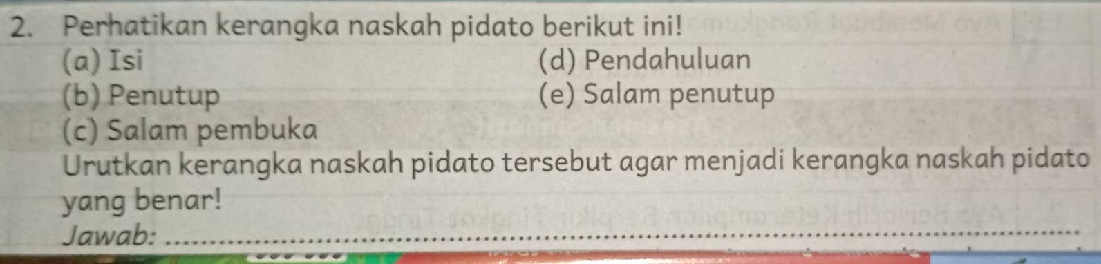 Perhatikan kerangka naskah pidato berikut ini! 
(a) Isi (d) Pendahuluan 
(b) Penutup (e) Salam penutup 
(c) Salam pembuka 
Urutkan kerangka naskah pidato tersebut agar menjadi kerangka naskah pidato 
yang benar! 
Jawab:_ 
_