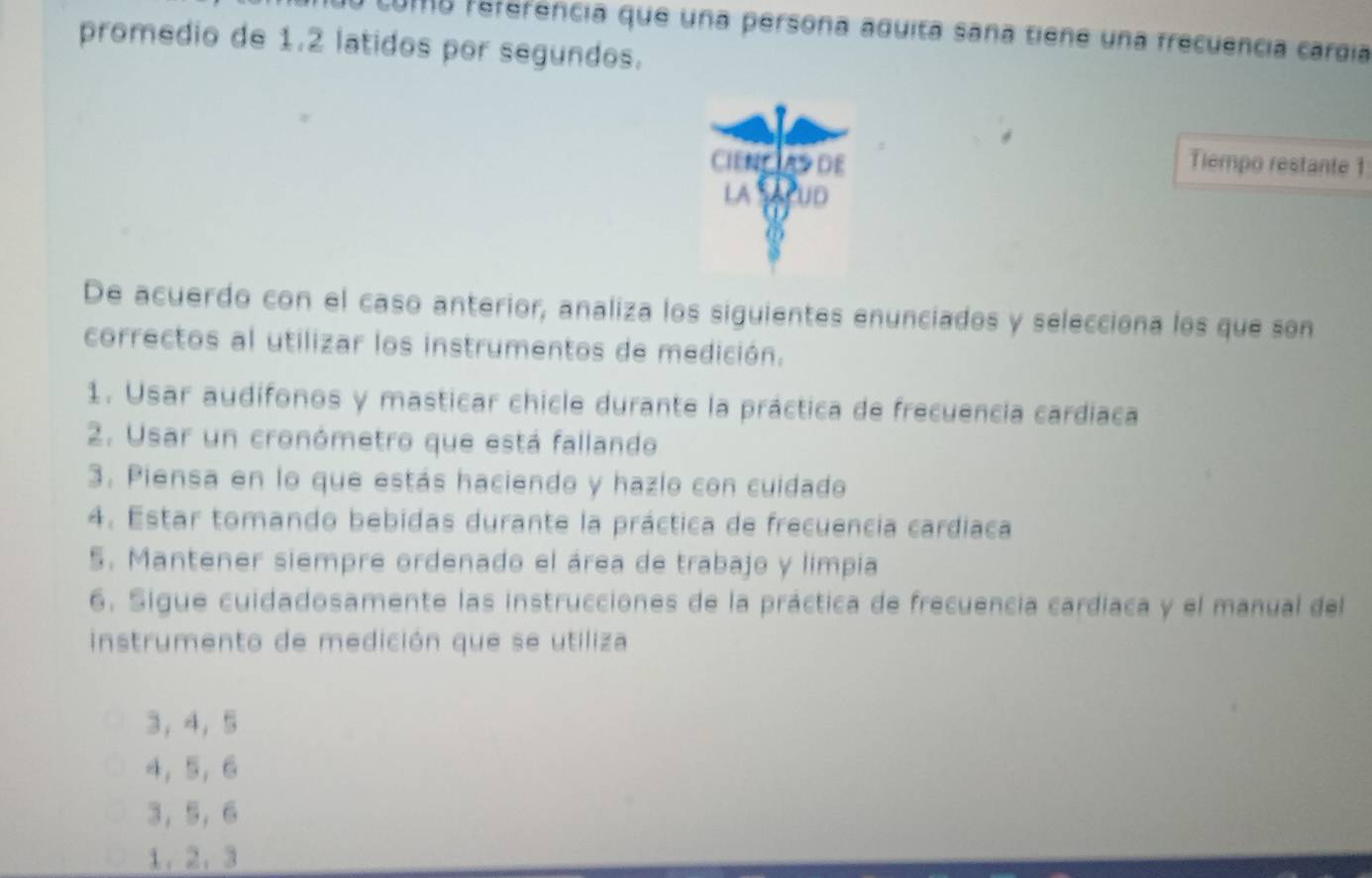 coma referência que una persona aquita sana tiene una frecuência cargía
promedio de 1.2 latidos por segundos.
Tiempo restante 1
De acuerdo con el caso anterior, analiza los siguientes enunciados y selecciona los que son
correctos al utilizar los instrumentos de medición.
1. Usar audífonos y masticar chicle durante la práctica de frecuencía cardiaca
2. Usar un cronómetro que está fallando
3. Piensa en lo que estás haciendo y hazlo con cuidado
4. Estar tomando bebidas durante la práctica de frecuencia cardiaca
5. Mantener siempre ordenado el área de trabajo y limpia
6. Sigue cuidadosamente las instrucciones de la práctica de frecuencia cardiaca y el manual del
instrumento de medición que se utiliza
3 ， 4 ， 5
4 ， 5 ， 6
3， 5 ， 6
1. 2. 3