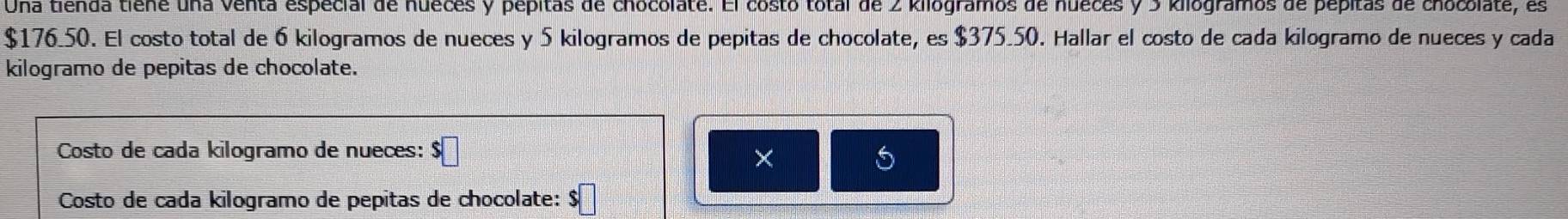 Una tienda tiene una Venta especial de nueces y pepitas de chocolate. El costo total de 2 kilogramos de nueces y 3 kilogramos de pepitas de chocolate, es
$176.50. El costo total de 6 kilogramos de nueces y 5 kilogramos de pepitas de chocolate, es $375.50. Hallar el costo de cada kilogramo de nueces y cada 
kilogramo de pepitas de chocolate. 
Costo de cada kilogramo de nueces: $
× 
5 
Costo de cada kilogramo de pepitas de chocolate: $□