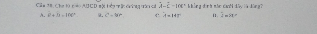 Cho tứ giác ABCD nội tiếp một dường tròn có hat A-hat C=100° khẳng dịnh nào dưới đãy là đúng?
A. widehat B+widehat D=100°. B. widehat C=80°. C. hat A=140°. D. widehat A=80°
