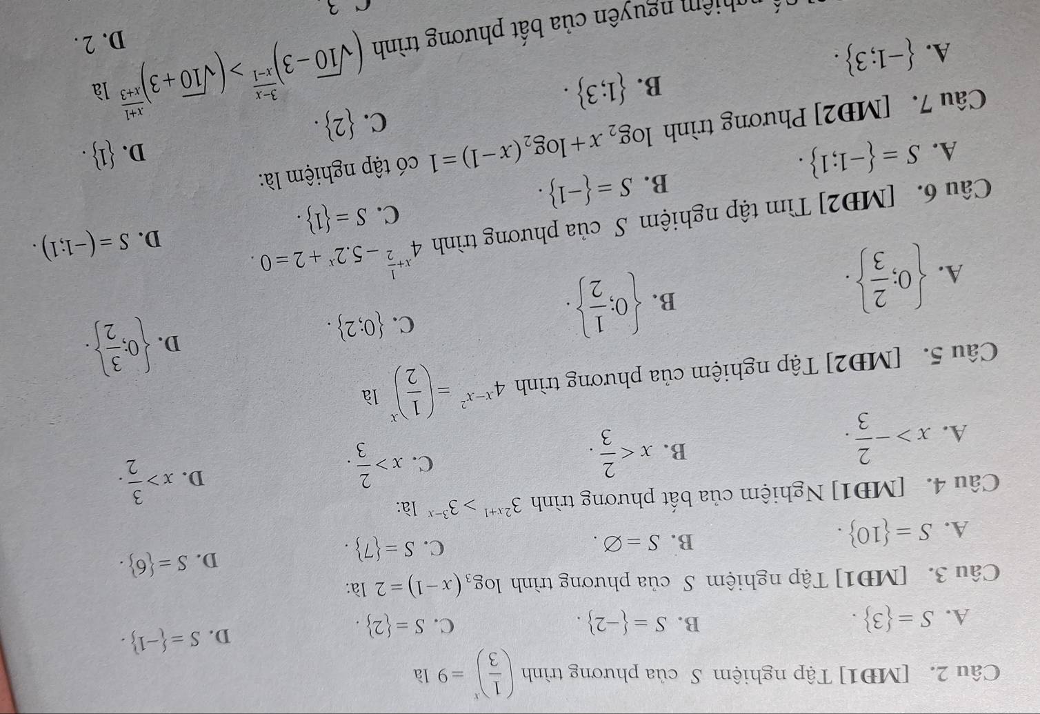 [MĐ1] Tập nghiệm S của phương trình ( 1/3 )^x=9 là
B.
A. S= 3 . S= -2 . C. S= 2 .
D. S= -1 .
Câu 3. [MĐ1] Tập nghiệm S của phương trình log _3(x-1)=2 là:
A. S= 10 .
C.
B. S=varnothing . S= 7 .
D. S= 6 .
Câu 4. [MĐ1] Nghiệm của bất phương trình 3^(2x+1)>3^(3-x) là:
D. x> 3/2 .
A. x>- 2/3 .
B. x
C. x> 2/3 .
Câu 5. [MĐ2] Tập nghiệm của phương trình 4^(x-x^2)=( 1/2 )^x là
A.  0; 2/3  .
B.  0; 1/2  .
C.  0;2 .
D.  0; 3/2  .
Câu 6. [MĐ2] Tìm tập nghiệm S của phương trình 4^(x+frac 1)2-5.2^x+2=0.
D. S=(-1;1).
C. S= 1 .
B. S= -1 .
A. S= -1;1 .  1 .
D.
Câu 7. [MĐ2] Phương trình log _2x+log _2(x-1)=1 có tập nghiệm là:
C.  2 .
B.  1;3 .
là
A.  -1;3 .
n ê    nguyên của bất phương trình (sqrt(10)-3)^ (3-x)/x-1 >(sqrt(10)+3)^ (x+1)/x+3  D. 2 .