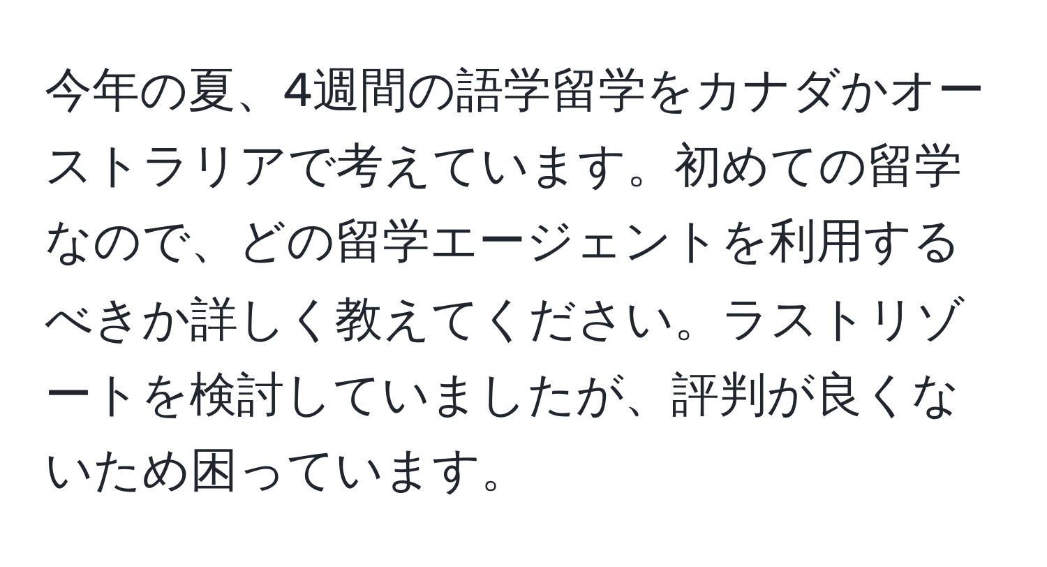 今年の夏、4週間の語学留学をカナダかオーストラリアで考えています。初めての留学なので、どの留学エージェントを利用するべきか詳しく教えてください。ラストリゾートを検討していましたが、評判が良くないため困っています。