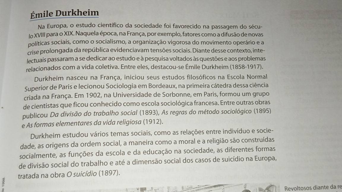 Émile Durkheim 
Na Europa, o estudo científico da sociedade foi favorecido na passagem do sécu- 
lo XVIII para o XIX. Naquela época, na França, por exemplo, fatores como a difusão de novas 
políticas sociais, como o socialismo, a organização vigorosa do movimento operário e a 
crise prolongada da república evidenciavam tensões sociais. Diante desse contexto, inte- 
lectuais passaram a se dedicar ao estudo e à pesquisa voltados às questões e aos problemas 
relacionados com a vida coletiva. Entre eles, destacou-se Émile Durkheim (1858-1917). 
Durkheim nasceu na França, iniciou seus estudos filosóficos na Escola Normal 
Superior de Paris e lecionou Sociologia em Bordeaux, na primeira cátedra dessa ciência 
criada na França. Em 1902, na Universidade de Sorbonne, em Paris, formou um grupo 
de cientistas que ficou conhecido como escola sociológica francesa. Entre outras obras 
publicou Da divisão do trabalho social (1893), As regras do método sociológico (1895) 
e As formas elementares da vida religiosa (1912). 
Durkheim estudou vários temas sociais, como as relações entre indivíduo e socie- 
dade, as origens da ordem social, a maneira como a moral e a religião são construídas 
socialmente, as funções da escola e da educação na sociedade, as diferentes formas 
de divisão social do trabalho e até a dimensão social dos casos de suicídio na Europa, 
tratada na obra O suicídio (1897). 
Revoltosos diante da re