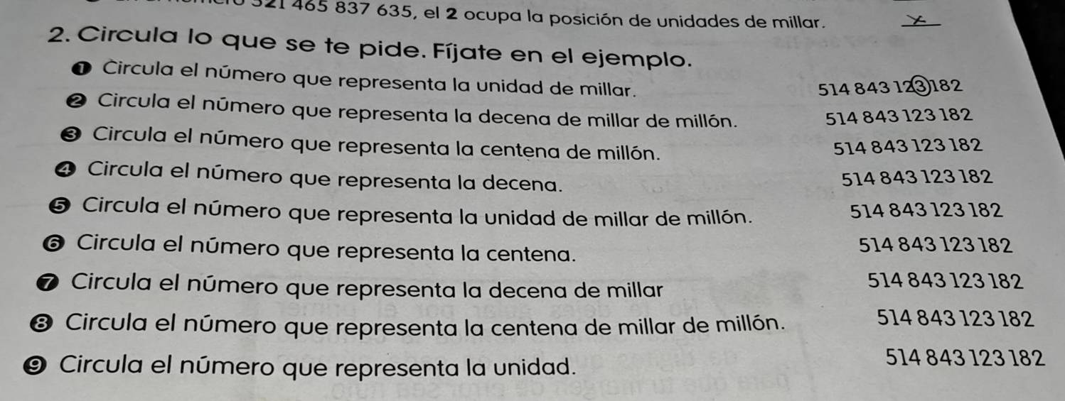 321 465 837 635, el 2 ocupa la posición de unidades de millar.
_
X
2. Circula lo que se te pide. Fíjate en el ejemplo.
Circula el número que representa la unidad de millar.
514 843 12③182
2 Circula el número que representa la decena de millar de millón. 514 843 123 182
❸ Circula el número que representa la centena de millón.
514 843 123 182
❹ Circula el número que representa la decena.
514 843 123 182
❺ Circula el número que representa la unidad de millar de millón. 514 843 123 182
❻ Circula el número que representa la centena. 514 843 123 182
❼ Circula el número que representa la decena de millar
514 843 123 182
❸ Circula el número que representa la centena de millar de millón.
514 843 123 182
⑨ Circula el número que representa la unidad.
514 843 123 182