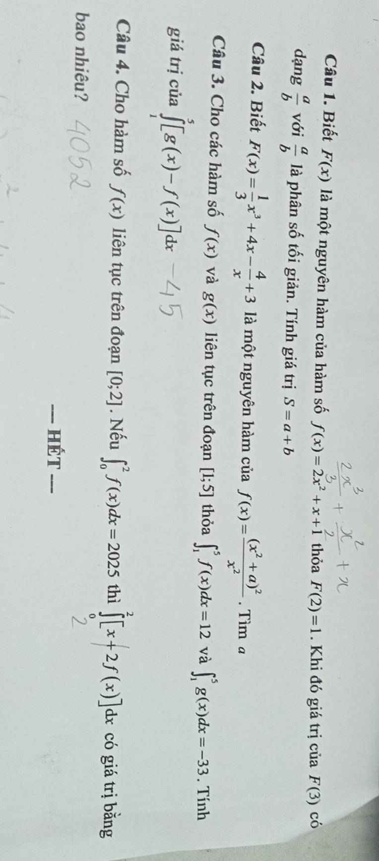 Biết F(x) là một nguyên hàm của hàm số f(x)=2x^2+x+1 thỏa F(2)=1. Khi đó giá trị của F(3) có 
dạng  a/b  với  a/b  là phân số tối giản. Tính giá trị S=a+b
Câu 2. Biết F(x)= 1/3 x^3+4x- 4/x +3 là một nguyên hàm của f(x)=frac (x^2+a)^2x^2. Tìm a 
Câu 3. Cho các hàm số f(x) và g(x) liên tục trên đoạn [1;5] thỏa ∈t _1^5f(x)dx=12 và ∈t _1^5g(x)dx=-33. Tính 
giá trị của ∈tlimits _0^5[g(x)-f(x)]dx
Câu 4. Cho hàm số f(x) liên tục trên đoạn [0;2]. Nếu ∈t _0^2f(x)dx=2025 thì ∈tlimits _0^2[x+2f(x)]d d có giá trị bằng 
bao nhiêu? 
-- Hết ___